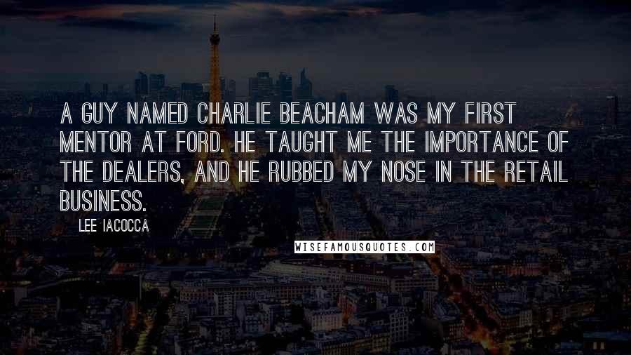 Lee Iacocca Quotes: A guy named Charlie Beacham was my first mentor at Ford. He taught me the importance of the dealers, and he rubbed my nose in the retail business.