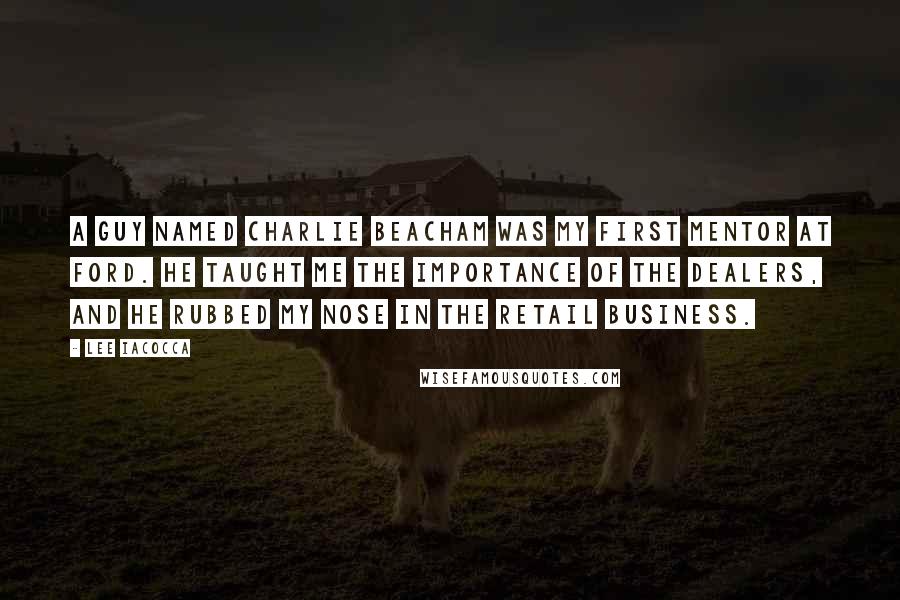 Lee Iacocca Quotes: A guy named Charlie Beacham was my first mentor at Ford. He taught me the importance of the dealers, and he rubbed my nose in the retail business.