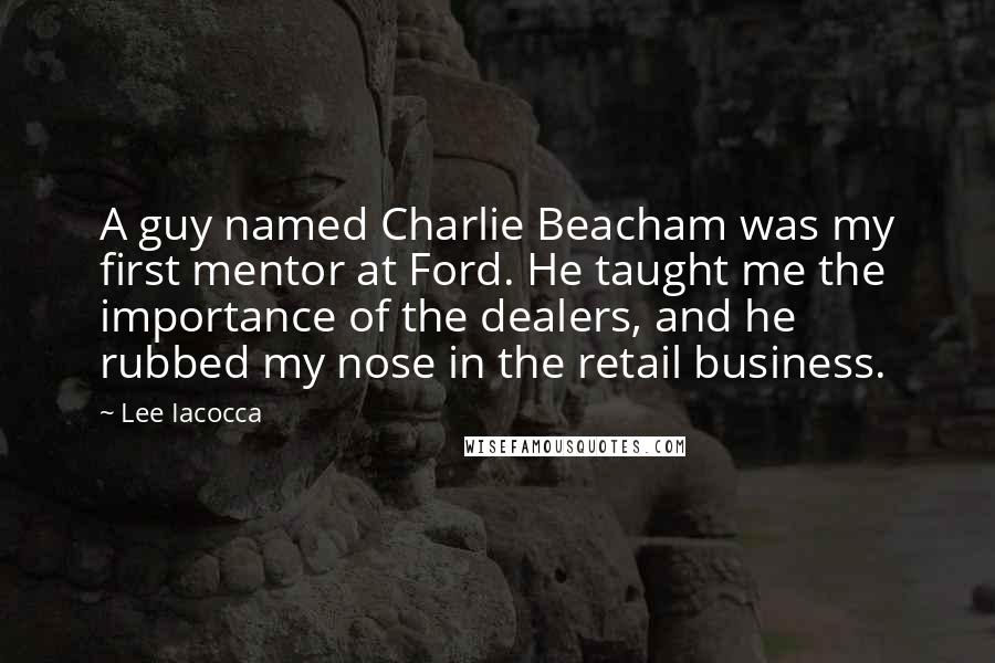 Lee Iacocca Quotes: A guy named Charlie Beacham was my first mentor at Ford. He taught me the importance of the dealers, and he rubbed my nose in the retail business.