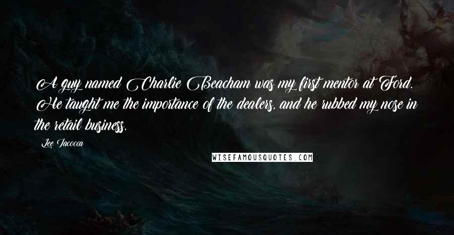 Lee Iacocca Quotes: A guy named Charlie Beacham was my first mentor at Ford. He taught me the importance of the dealers, and he rubbed my nose in the retail business.