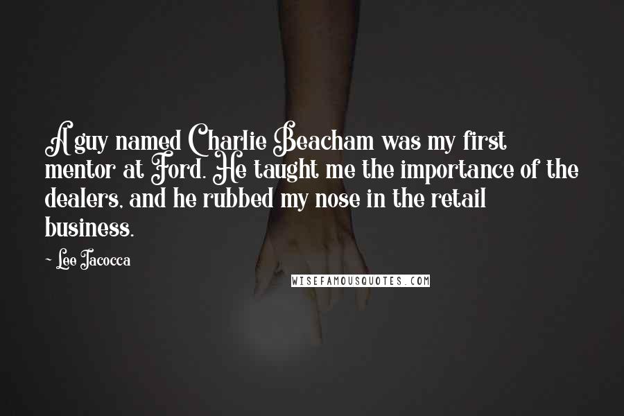 Lee Iacocca Quotes: A guy named Charlie Beacham was my first mentor at Ford. He taught me the importance of the dealers, and he rubbed my nose in the retail business.