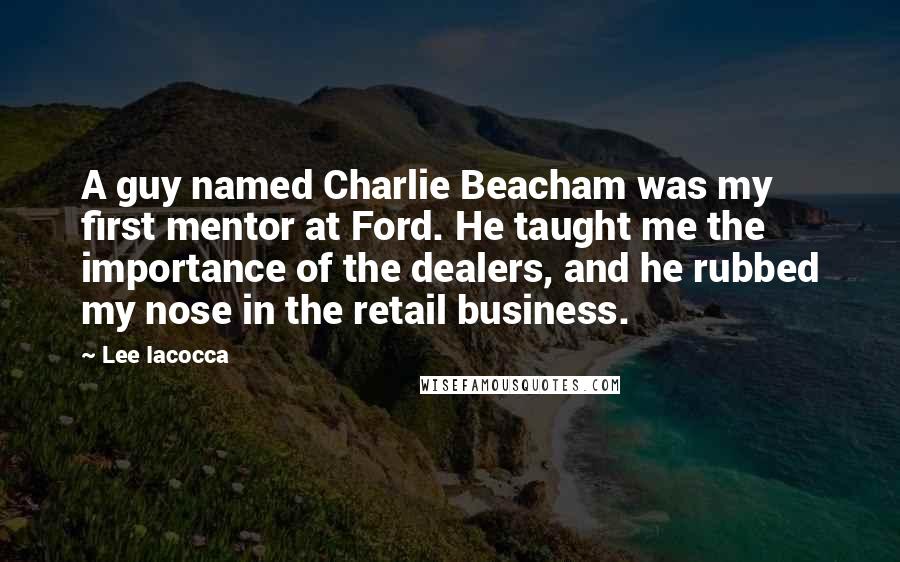 Lee Iacocca Quotes: A guy named Charlie Beacham was my first mentor at Ford. He taught me the importance of the dealers, and he rubbed my nose in the retail business.