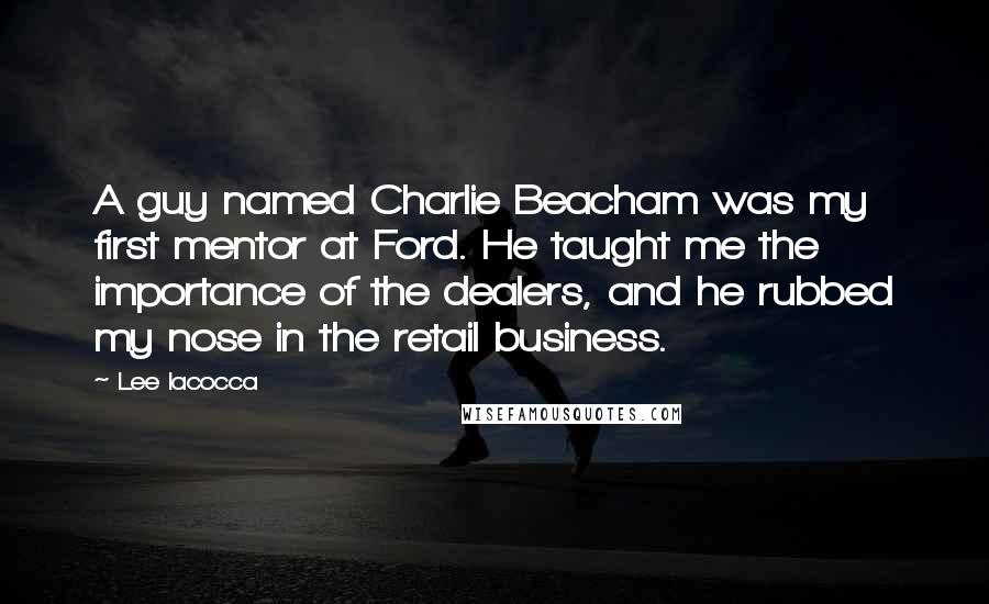 Lee Iacocca Quotes: A guy named Charlie Beacham was my first mentor at Ford. He taught me the importance of the dealers, and he rubbed my nose in the retail business.