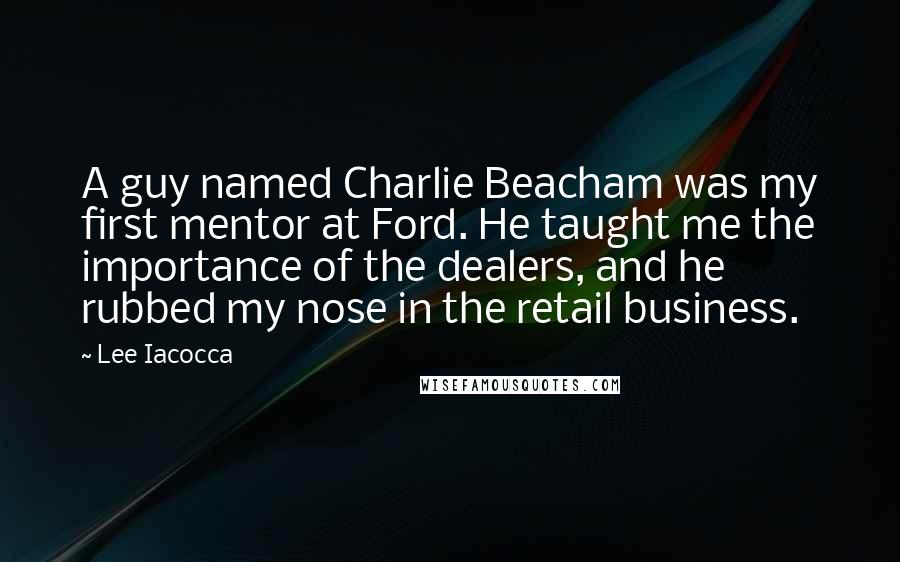 Lee Iacocca Quotes: A guy named Charlie Beacham was my first mentor at Ford. He taught me the importance of the dealers, and he rubbed my nose in the retail business.