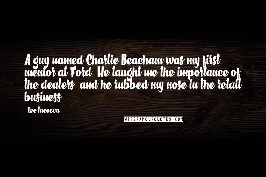 Lee Iacocca Quotes: A guy named Charlie Beacham was my first mentor at Ford. He taught me the importance of the dealers, and he rubbed my nose in the retail business.