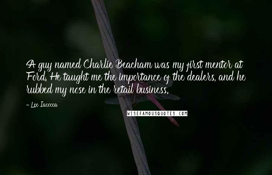 Lee Iacocca Quotes: A guy named Charlie Beacham was my first mentor at Ford. He taught me the importance of the dealers, and he rubbed my nose in the retail business.