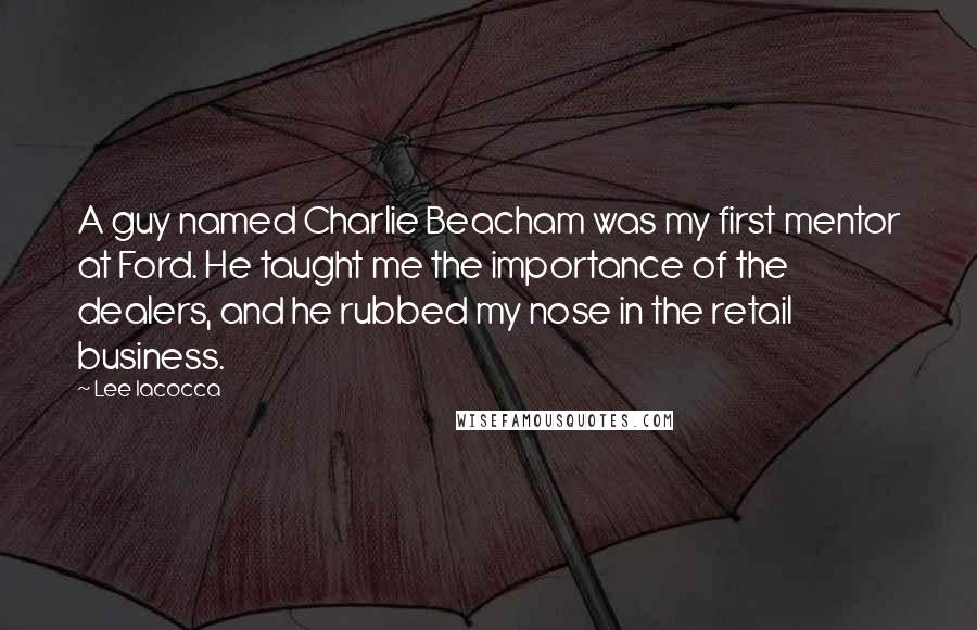 Lee Iacocca Quotes: A guy named Charlie Beacham was my first mentor at Ford. He taught me the importance of the dealers, and he rubbed my nose in the retail business.