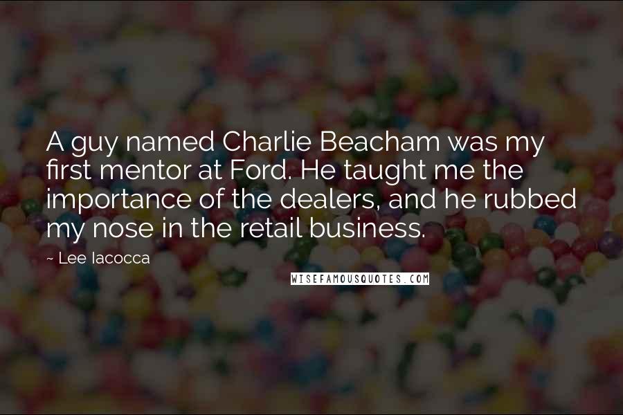 Lee Iacocca Quotes: A guy named Charlie Beacham was my first mentor at Ford. He taught me the importance of the dealers, and he rubbed my nose in the retail business.