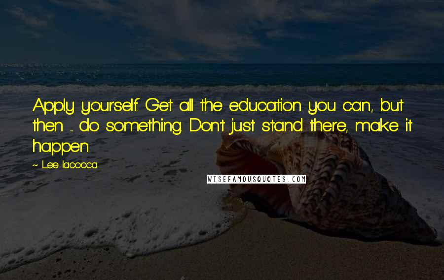 Lee Iacocca Quotes: Apply yourself. Get all the education you can, but then ... do something. Don't just stand there, make it happen.