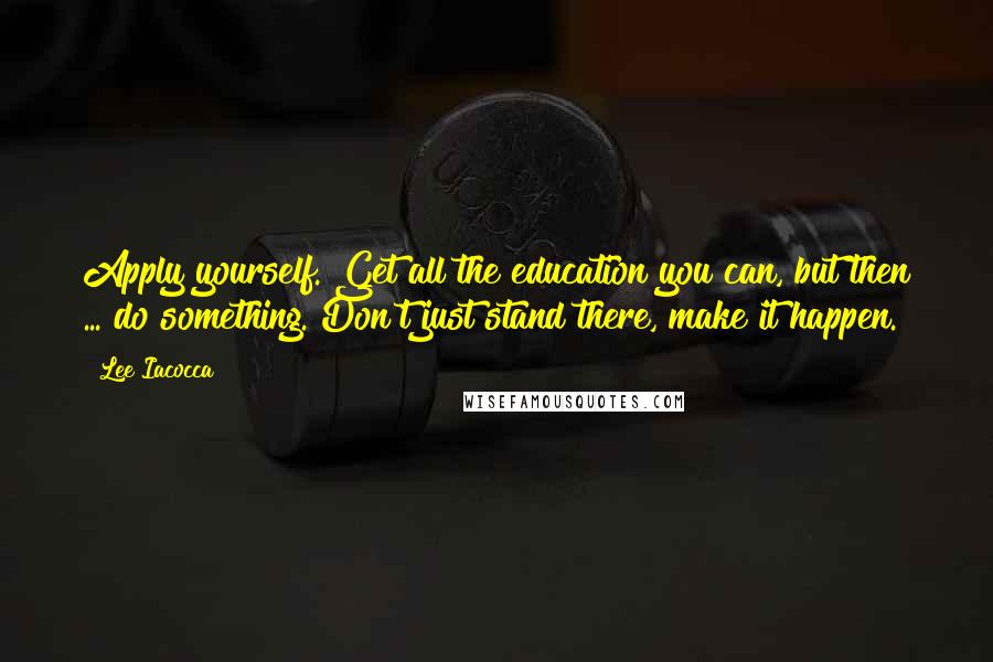 Lee Iacocca Quotes: Apply yourself. Get all the education you can, but then ... do something. Don't just stand there, make it happen.