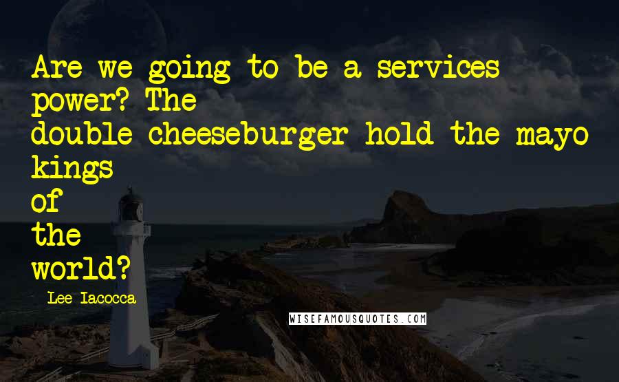 Lee Iacocca Quotes: Are we going to be a services power? The double-cheeseburger-hold-the-mayo kings of the world?