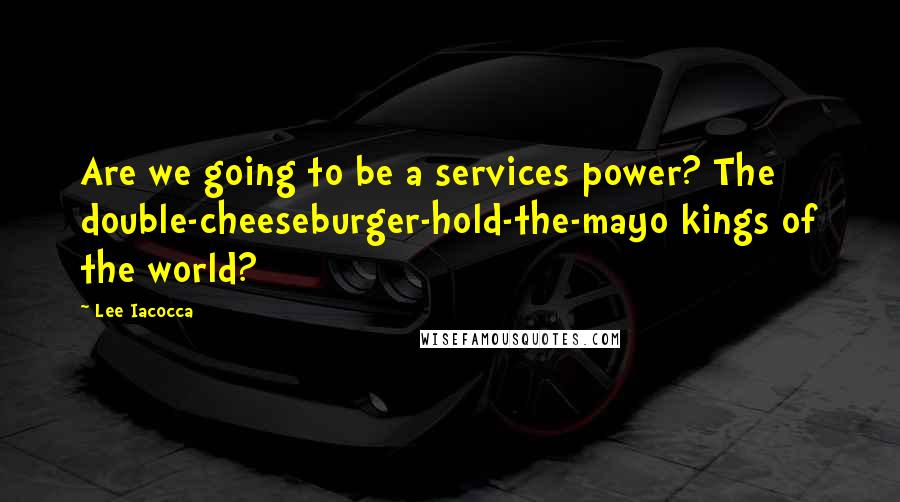Lee Iacocca Quotes: Are we going to be a services power? The double-cheeseburger-hold-the-mayo kings of the world?