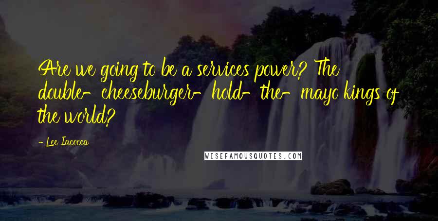 Lee Iacocca Quotes: Are we going to be a services power? The double-cheeseburger-hold-the-mayo kings of the world?