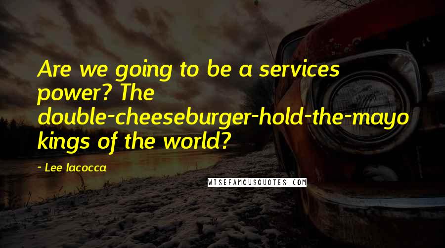 Lee Iacocca Quotes: Are we going to be a services power? The double-cheeseburger-hold-the-mayo kings of the world?