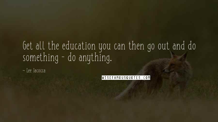 Lee Iacocca Quotes: Get all the education you can then go out and do something - do anything.