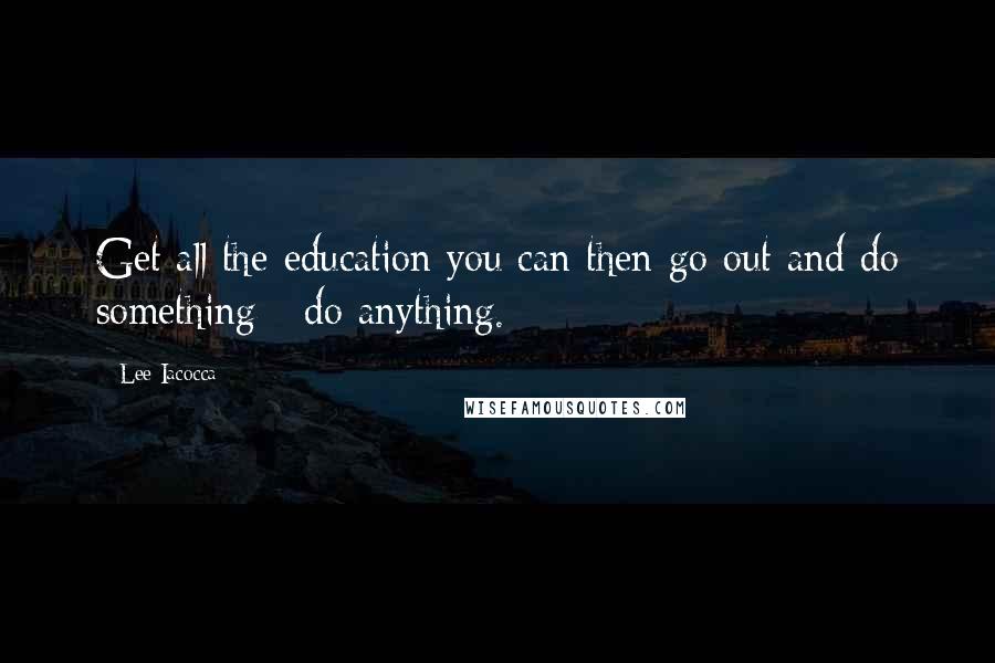Lee Iacocca Quotes: Get all the education you can then go out and do something - do anything.
