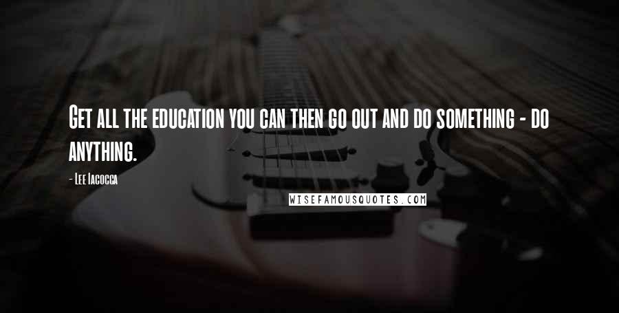 Lee Iacocca Quotes: Get all the education you can then go out and do something - do anything.