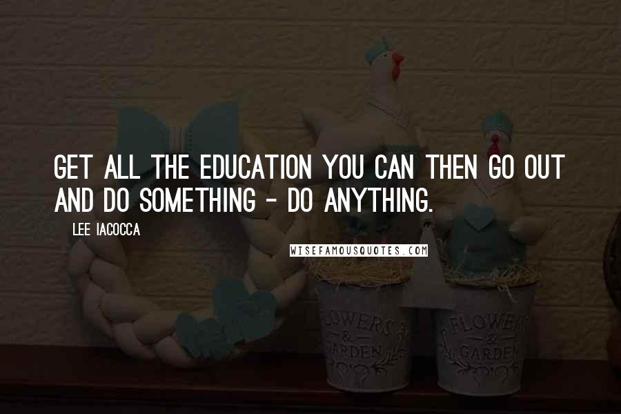 Lee Iacocca Quotes: Get all the education you can then go out and do something - do anything.