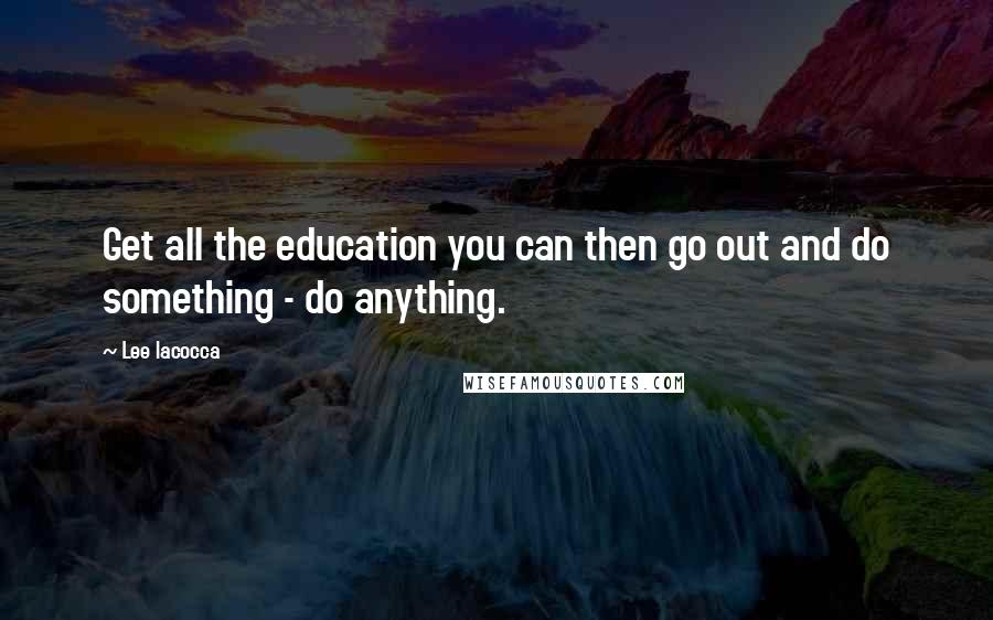 Lee Iacocca Quotes: Get all the education you can then go out and do something - do anything.