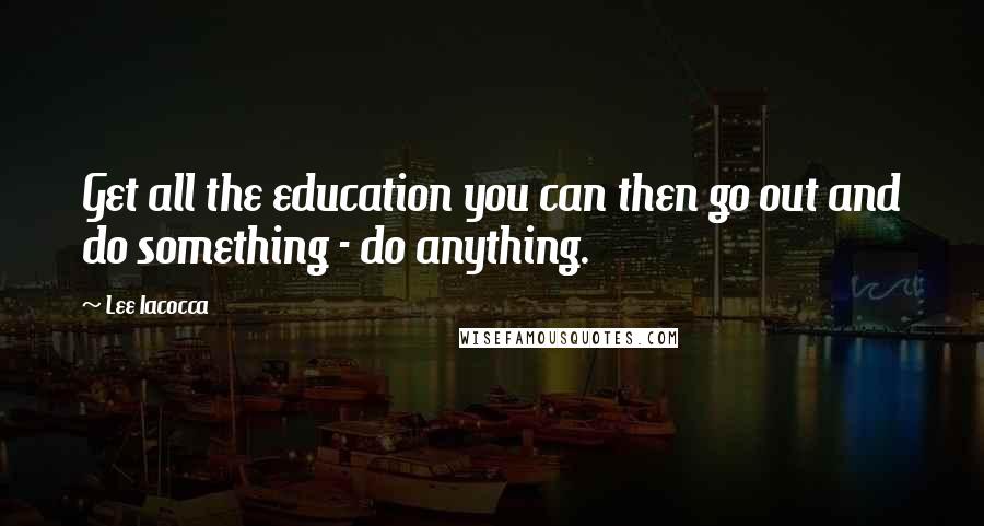 Lee Iacocca Quotes: Get all the education you can then go out and do something - do anything.