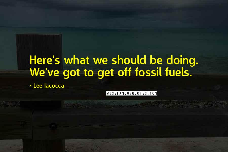 Lee Iacocca Quotes: Here's what we should be doing. We've got to get off fossil fuels.