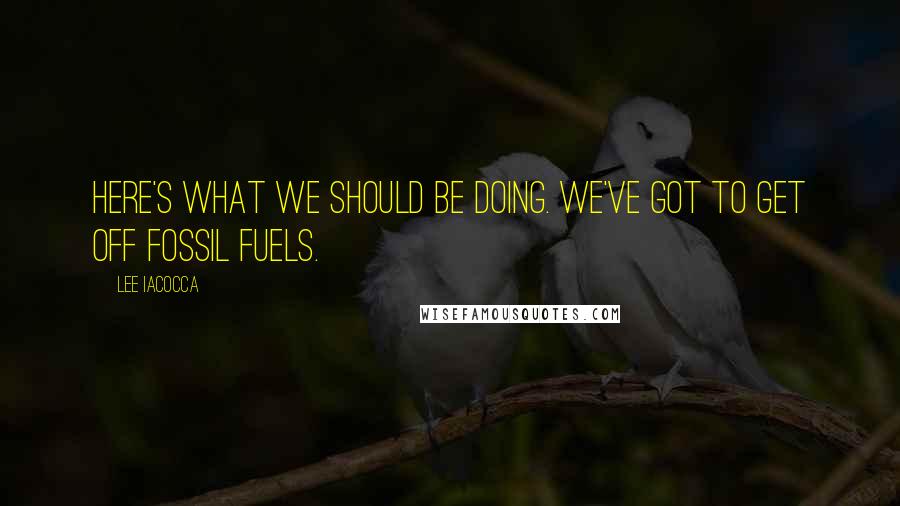 Lee Iacocca Quotes: Here's what we should be doing. We've got to get off fossil fuels.