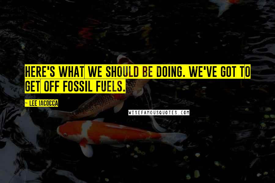 Lee Iacocca Quotes: Here's what we should be doing. We've got to get off fossil fuels.