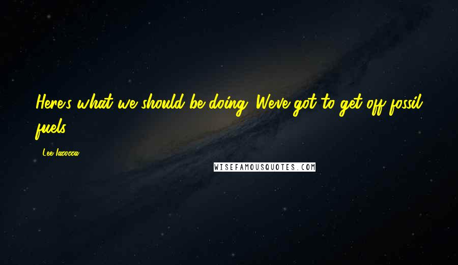 Lee Iacocca Quotes: Here's what we should be doing. We've got to get off fossil fuels.