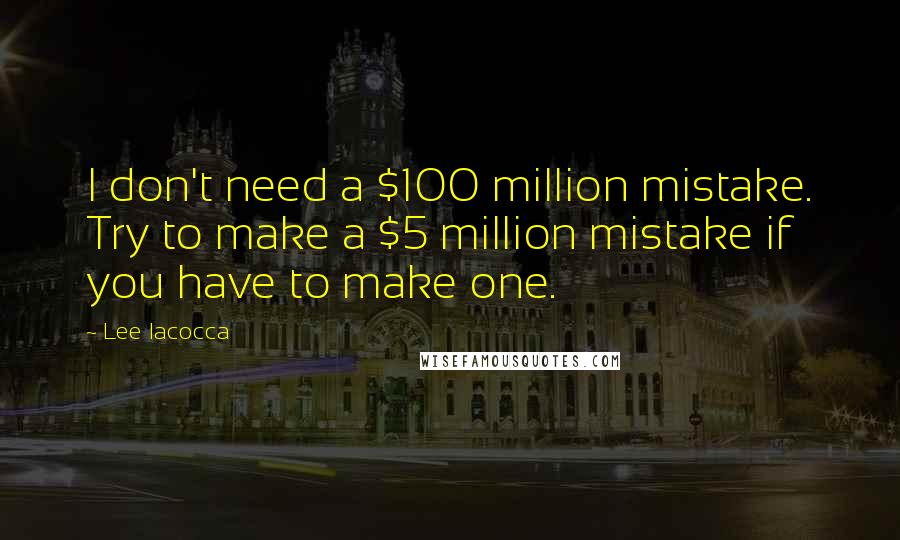 Lee Iacocca Quotes: I don't need a $100 million mistake. Try to make a $5 million mistake if you have to make one.