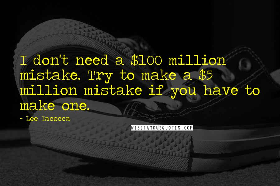 Lee Iacocca Quotes: I don't need a $100 million mistake. Try to make a $5 million mistake if you have to make one.