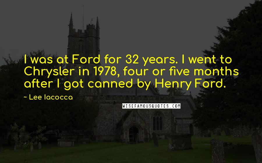 Lee Iacocca Quotes: I was at Ford for 32 years. I went to Chrysler in 1978, four or five months after I got canned by Henry Ford.