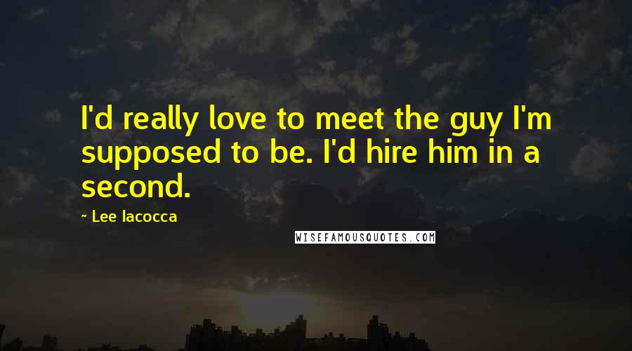 Lee Iacocca Quotes: I'd really love to meet the guy I'm supposed to be. I'd hire him in a second.