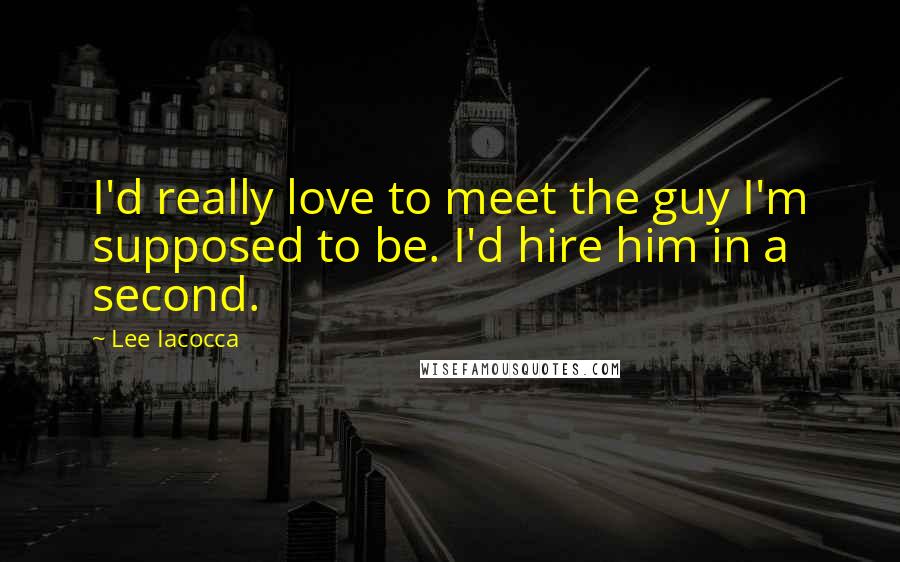 Lee Iacocca Quotes: I'd really love to meet the guy I'm supposed to be. I'd hire him in a second.