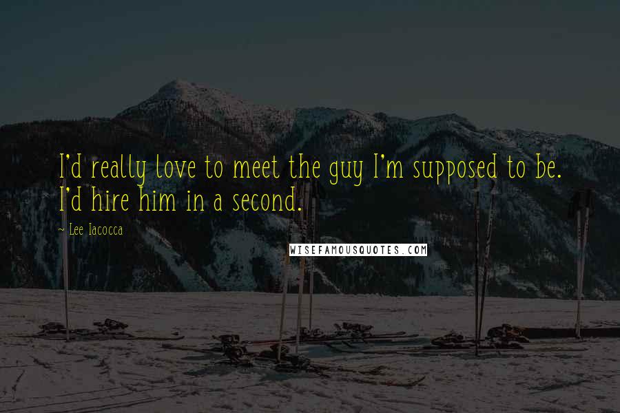 Lee Iacocca Quotes: I'd really love to meet the guy I'm supposed to be. I'd hire him in a second.