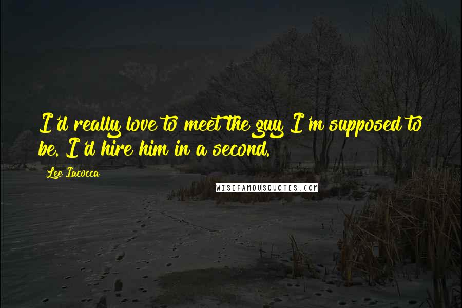 Lee Iacocca Quotes: I'd really love to meet the guy I'm supposed to be. I'd hire him in a second.