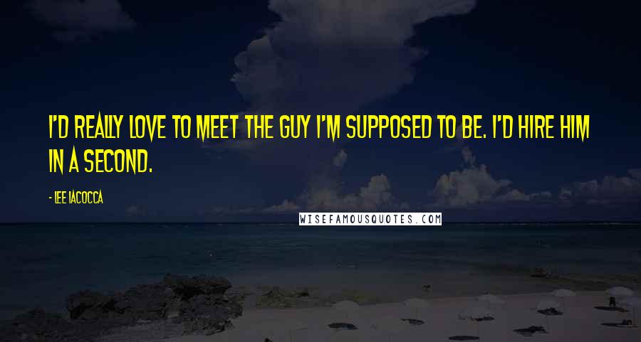 Lee Iacocca Quotes: I'd really love to meet the guy I'm supposed to be. I'd hire him in a second.