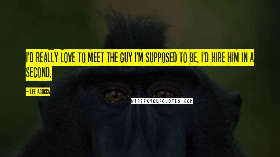 Lee Iacocca Quotes: I'd really love to meet the guy I'm supposed to be. I'd hire him in a second.