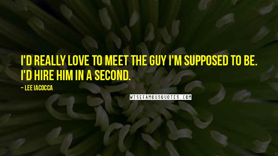Lee Iacocca Quotes: I'd really love to meet the guy I'm supposed to be. I'd hire him in a second.