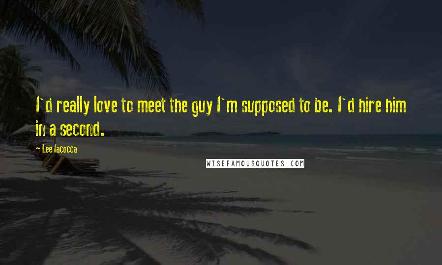 Lee Iacocca Quotes: I'd really love to meet the guy I'm supposed to be. I'd hire him in a second.
