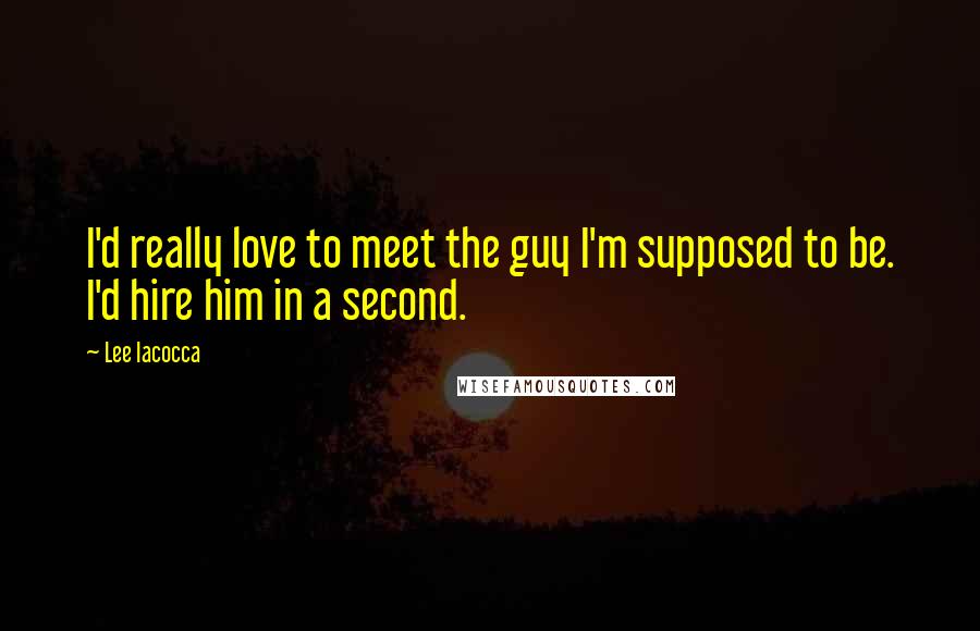 Lee Iacocca Quotes: I'd really love to meet the guy I'm supposed to be. I'd hire him in a second.