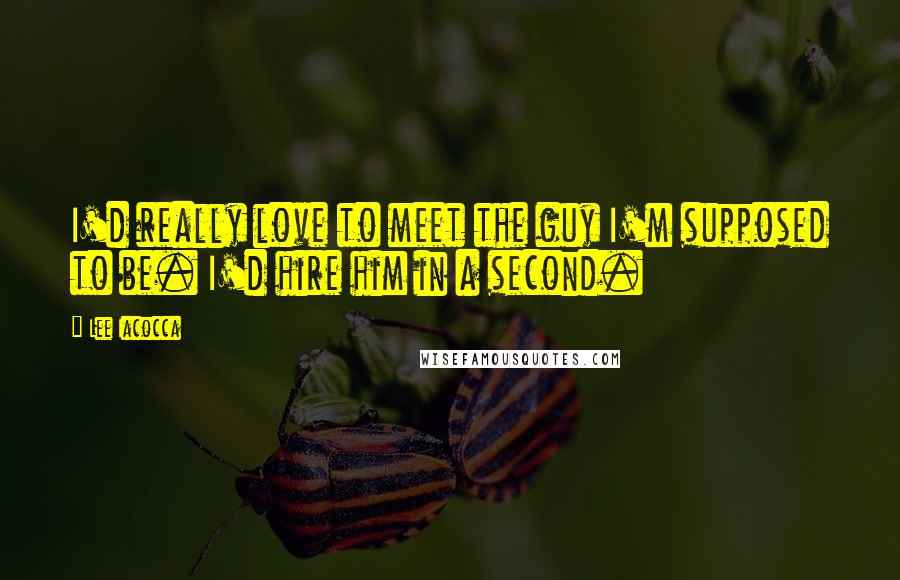 Lee Iacocca Quotes: I'd really love to meet the guy I'm supposed to be. I'd hire him in a second.