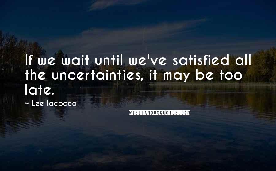 Lee Iacocca Quotes: If we wait until we've satisfied all the uncertainties, it may be too late.