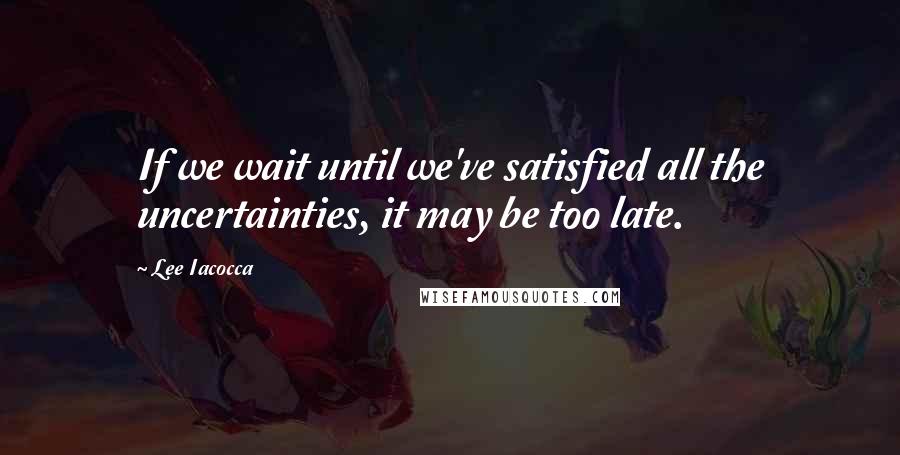 Lee Iacocca Quotes: If we wait until we've satisfied all the uncertainties, it may be too late.