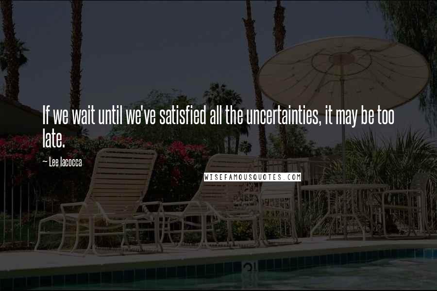 Lee Iacocca Quotes: If we wait until we've satisfied all the uncertainties, it may be too late.