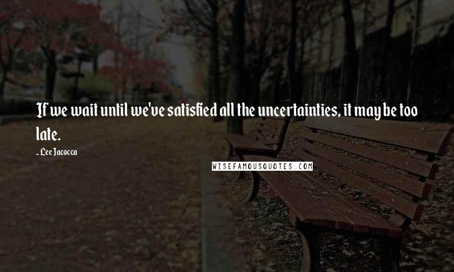 Lee Iacocca Quotes: If we wait until we've satisfied all the uncertainties, it may be too late.