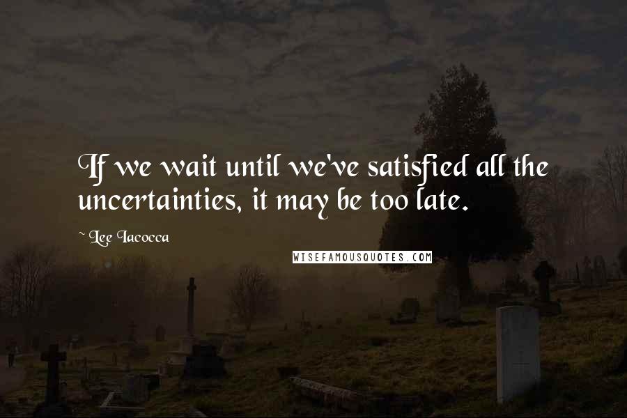 Lee Iacocca Quotes: If we wait until we've satisfied all the uncertainties, it may be too late.
