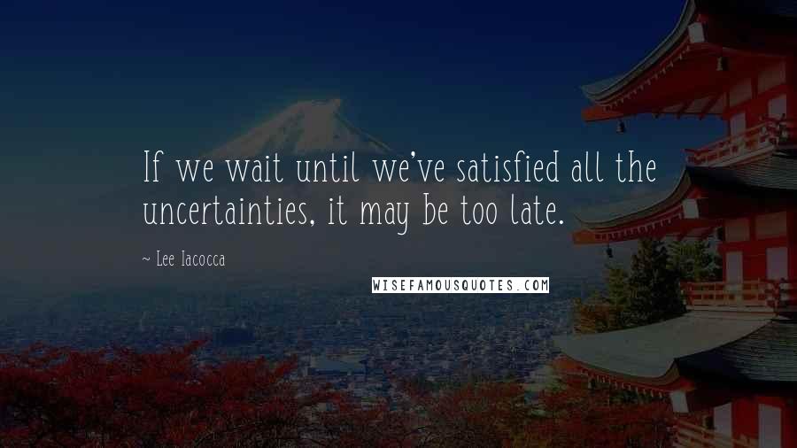 Lee Iacocca Quotes: If we wait until we've satisfied all the uncertainties, it may be too late.