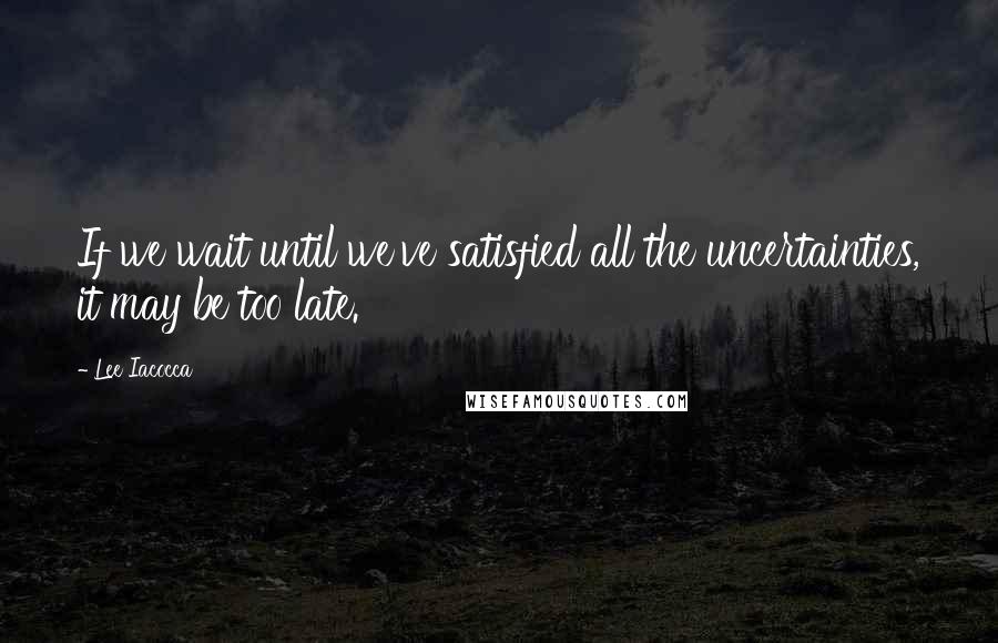 Lee Iacocca Quotes: If we wait until we've satisfied all the uncertainties, it may be too late.