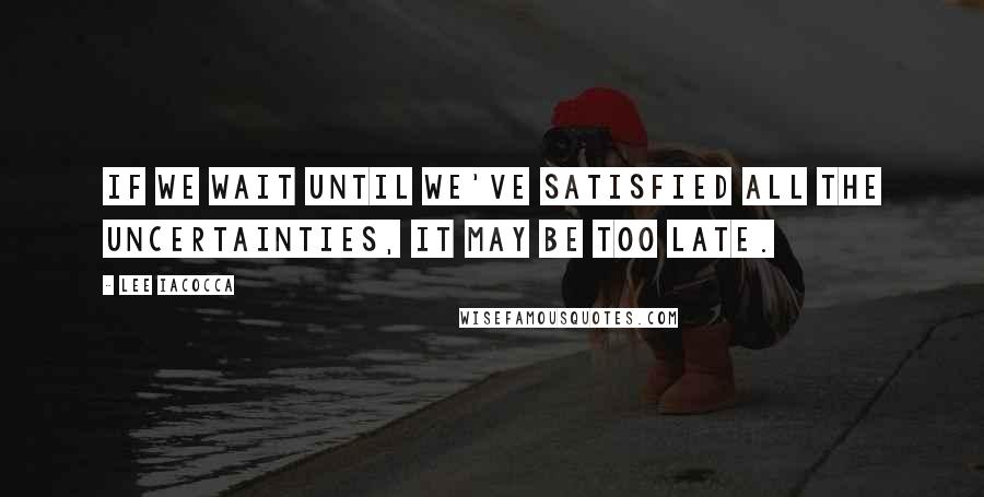 Lee Iacocca Quotes: If we wait until we've satisfied all the uncertainties, it may be too late.