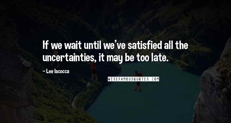 Lee Iacocca Quotes: If we wait until we've satisfied all the uncertainties, it may be too late.